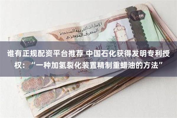 谁有正规配资平台推荐 中国石化获得发明专利授权：“一种加氢裂化装置精制重蜡油的方法”