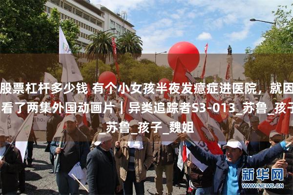 股票杠杆多少钱 有个小女孩半夜发癔症进医院，就因为白天看了两集外国动画片｜异类追踪者S3-013_苏鲁_孩子_魏姐