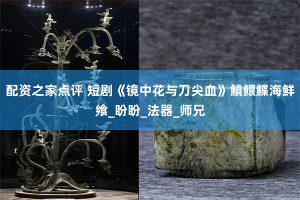 配资之家点评 短剧《镜中花与刀尖血》鱝鱞鰈海鲜飨_盼盼_法器_师兄