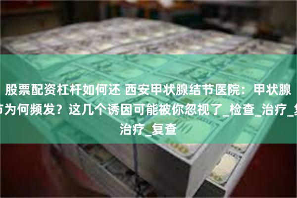 股票配资杠杆如何还 西安甲状腺结节医院：甲状腺结节为何频发？这几个诱因可能被你忽视了_检查_治疗_复查