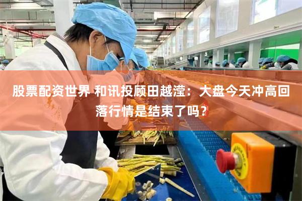 股票配资世界 和讯投顾田越滢：大盘今天冲高回落行情是结束了吗？