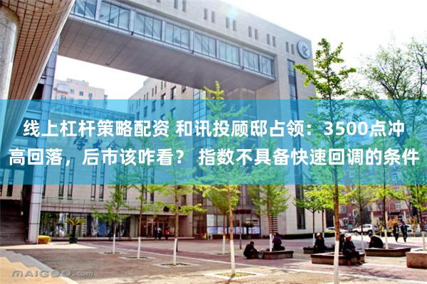 线上杠杆策略配资 和讯投顾邸占领：3500点冲高回落，后市该咋看？ 指数不具备快速回调的条件