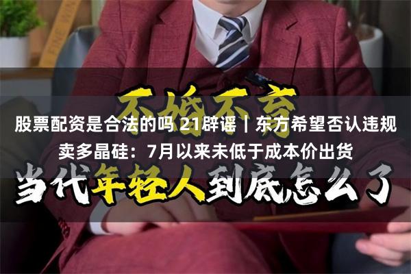 股票配资是合法的吗 21辟谣｜东方希望否认违规卖多晶硅：7月以来未低于成本价出货