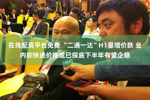 在线配资平台免费 “二通一达”H1量增价跌 业内称快递价格或已探底下半年有望企稳