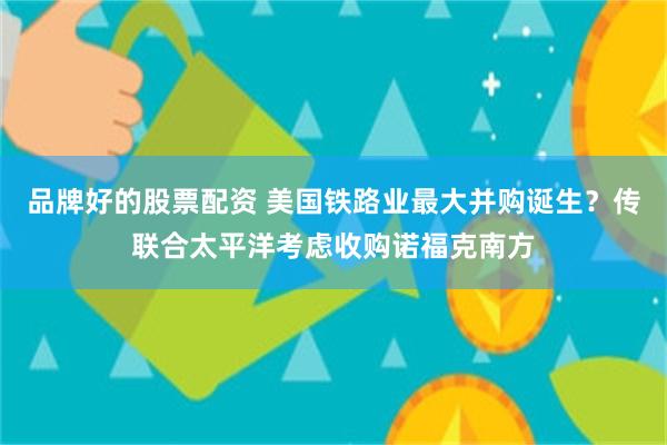 品牌好的股票配资 美国铁路业最大并购诞生？传联合太平洋考虑收购诺福克南方