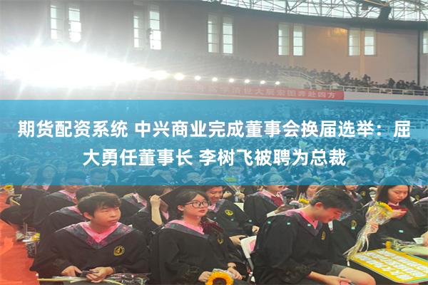 期货配资系统 中兴商业完成董事会换届选举：屈大勇任董事长 李树飞被聘为总裁