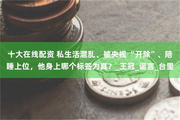 十大在线配资 私生活混乱、被央视 “开除”、陪睡上位，他身上哪个标签为真？_王冠_谣言_台里
