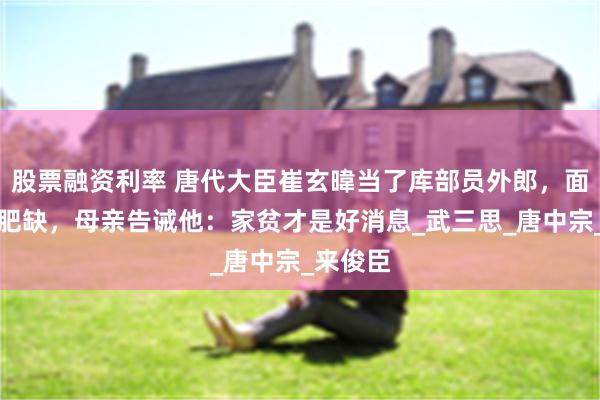 股票融资利率 唐代大臣崔玄暐当了库部员外郎，面对这个肥缺，母亲告诫他：家贫才是好消息_武三思_唐中宗_来俊臣