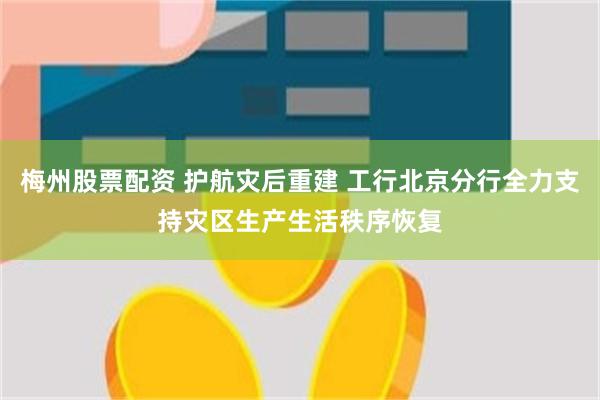 梅州股票配资 护航灾后重建 工行北京分行全力支持灾区生产生活秩序恢复