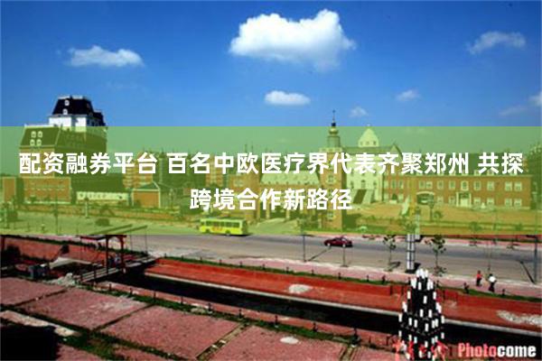 配资融券平台 百名中欧医疗界代表齐聚郑州 共探跨境合作新路径