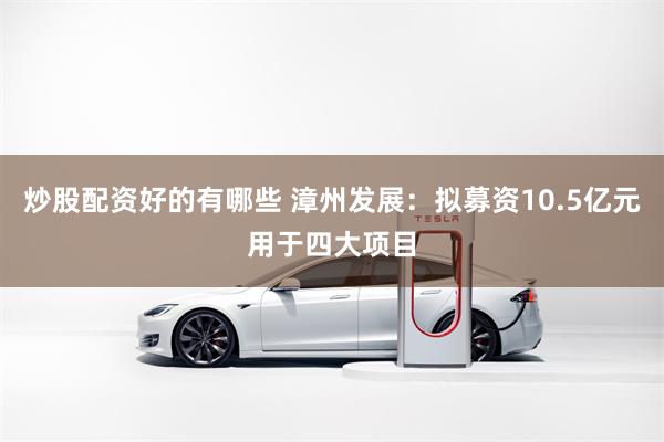 炒股配资好的有哪些 漳州发展：拟募资10.5亿元用于四大项目