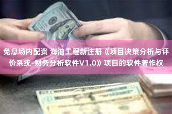 免息场内配资 海油工程新注册《项目决策分析与评价系统-财务分析软件V1.0》项目的软件著作权