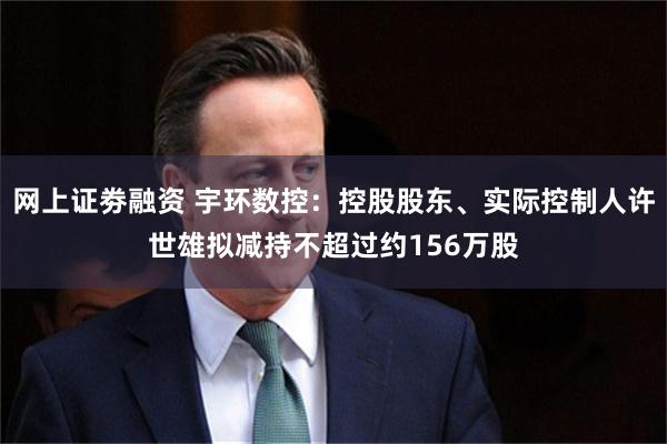 网上证劵融资 宇环数控：控股股东、实际控制人许世雄拟减持不超过约156万股