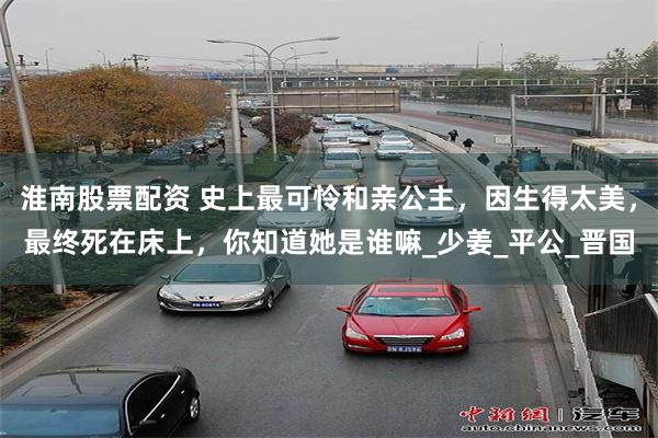 淮南股票配资 史上最可怜和亲公主，因生得太美，最终死在床上，你知道她是谁嘛_少姜_平公_晋国