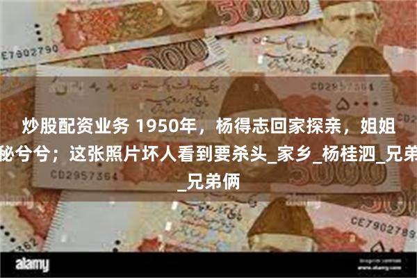 炒股配资业务 1950年，杨得志回家探亲，姐姐神秘兮兮；这张照片坏人看到要杀头_家乡_杨桂泗_兄弟俩