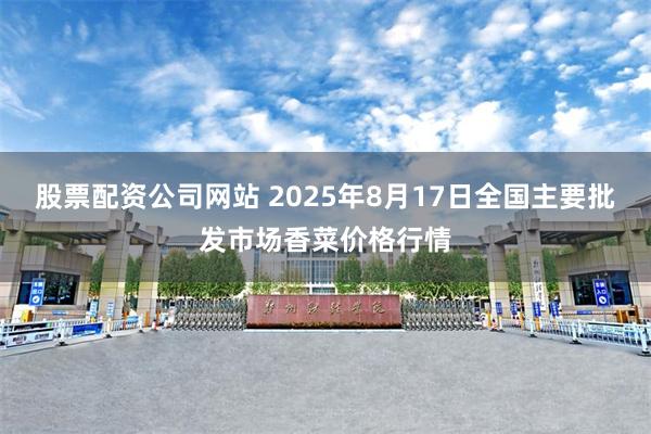 股票配资公司网站 2025年8月17日全国主要批发市场香菜价格行情