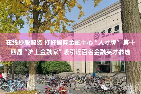 在线炒股配资 打好国际金融中心“人才牌” 第十四届“沪上金融家”吸引近百名金融英才参选
