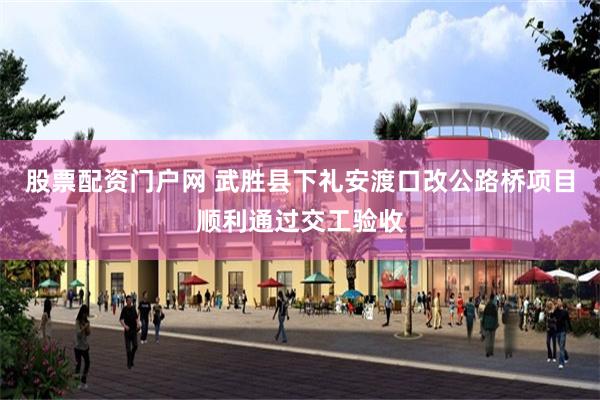 股票配资门户网 武胜县下礼安渡口改公路桥项目顺利通过交工验收