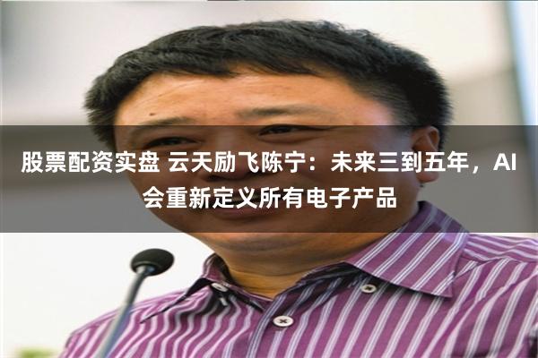 股票配资实盘 云天励飞陈宁：未来三到五年，AI会重新定义所有电子产品