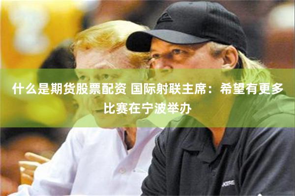 什么是期货股票配资 国际射联主席：希望有更多比赛在宁波举办