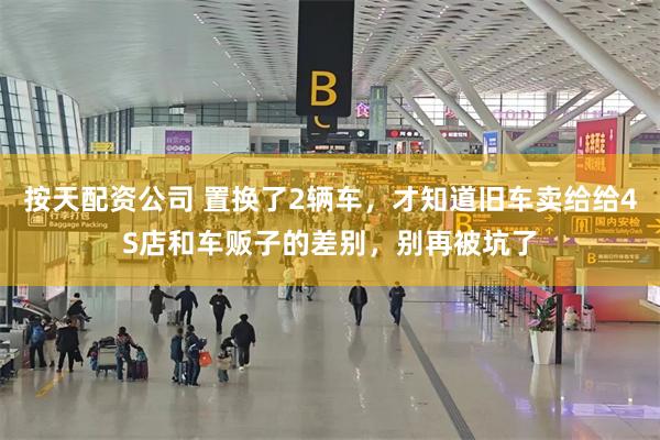 按天配资公司 置换了2辆车，才知道旧车卖给给4S店和车贩子的差别，别再被坑了
