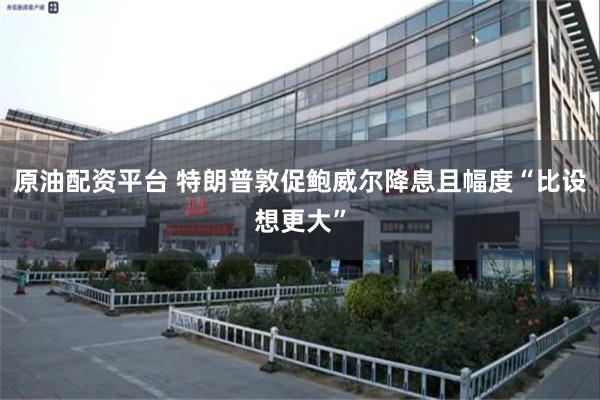 原油配资平台 特朗普敦促鲍威尔降息且幅度“比设想更大”