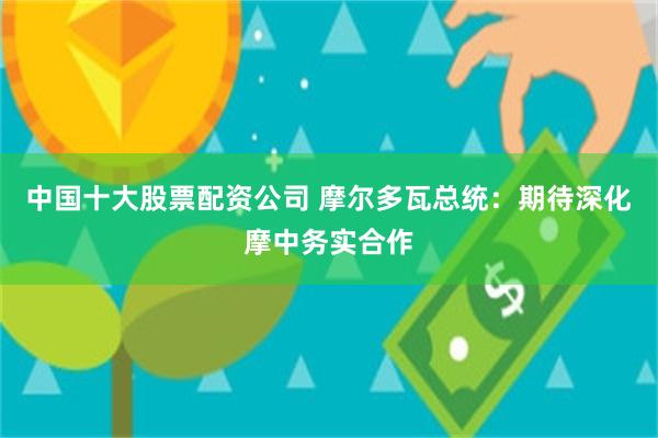 中国十大股票配资公司 摩尔多瓦总统：期待深化摩中务实合作