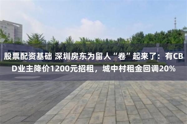 股票配资基础 深圳房东为留人“卷”起来了:有CBD业主降价1200元招租,城中村租金回调20%
