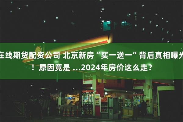 在线期货配资公司 北京新房“买一送一”背后真相曝光！原因竟是 ...2024年房价这么走？